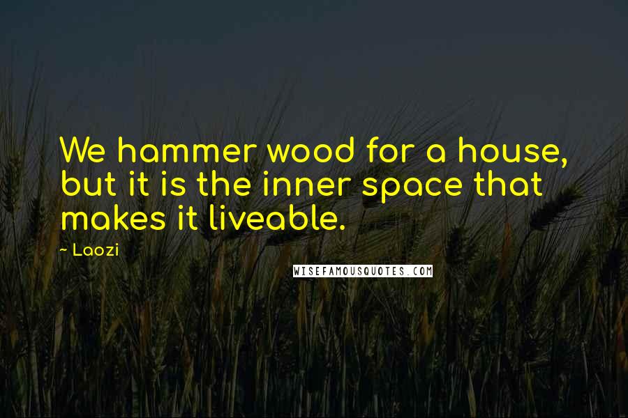 Laozi Quotes: We hammer wood for a house, but it is the inner space that makes it liveable.