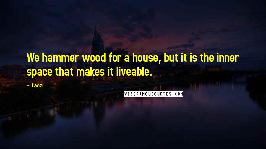 Laozi Quotes: We hammer wood for a house, but it is the inner space that makes it liveable.