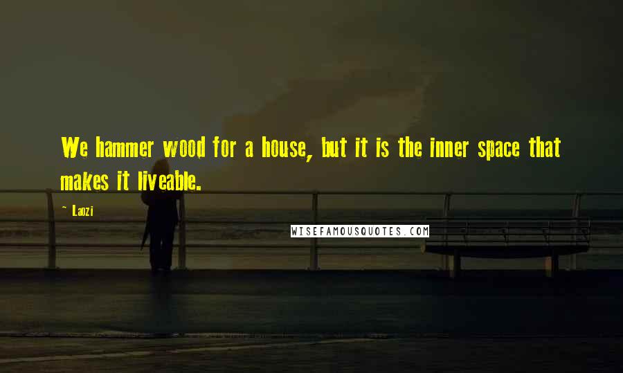 Laozi Quotes: We hammer wood for a house, but it is the inner space that makes it liveable.
