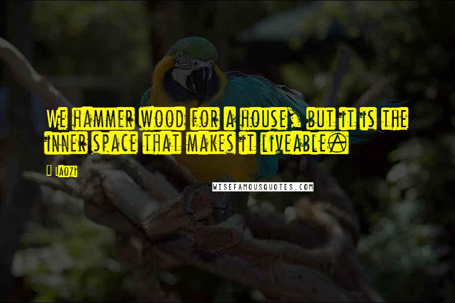 Laozi Quotes: We hammer wood for a house, but it is the inner space that makes it liveable.
