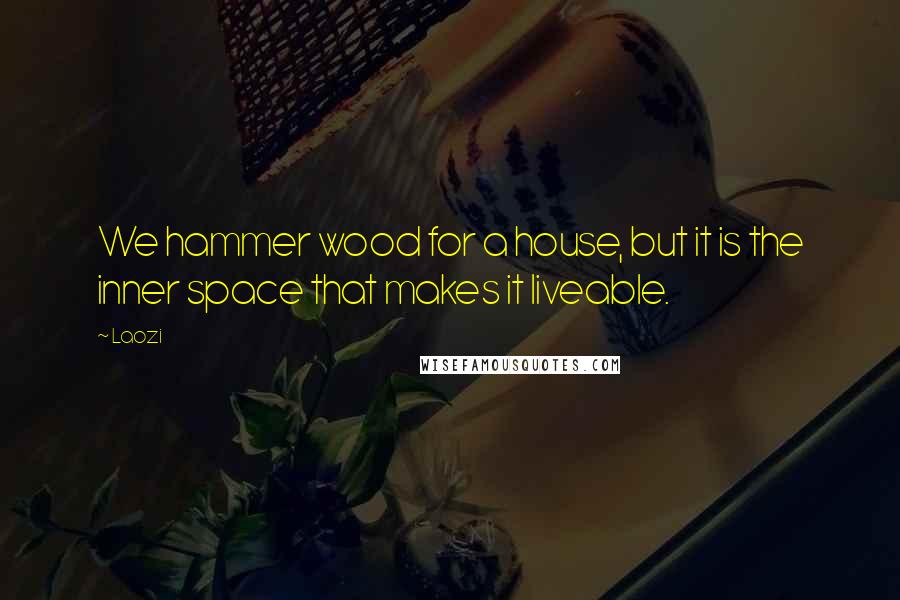 Laozi Quotes: We hammer wood for a house, but it is the inner space that makes it liveable.