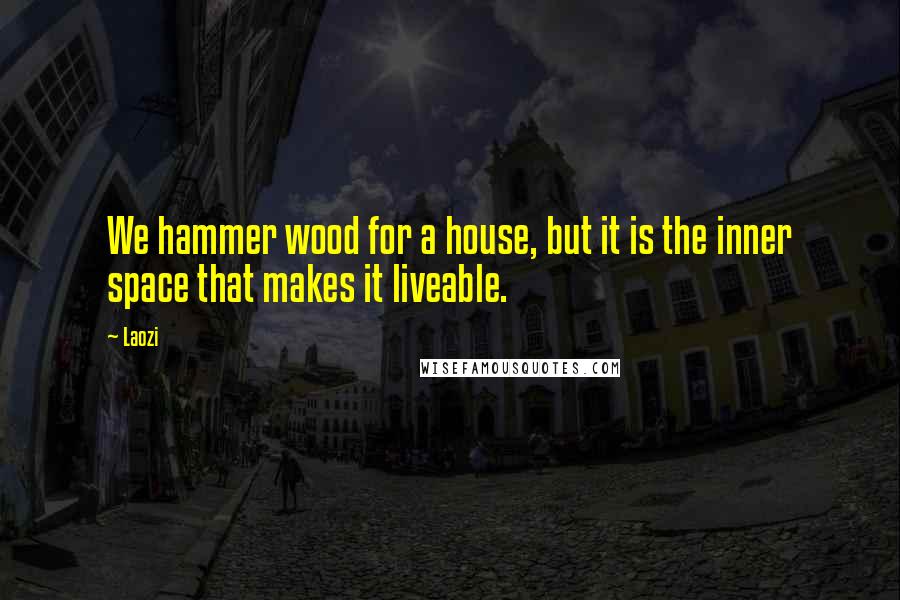 Laozi Quotes: We hammer wood for a house, but it is the inner space that makes it liveable.