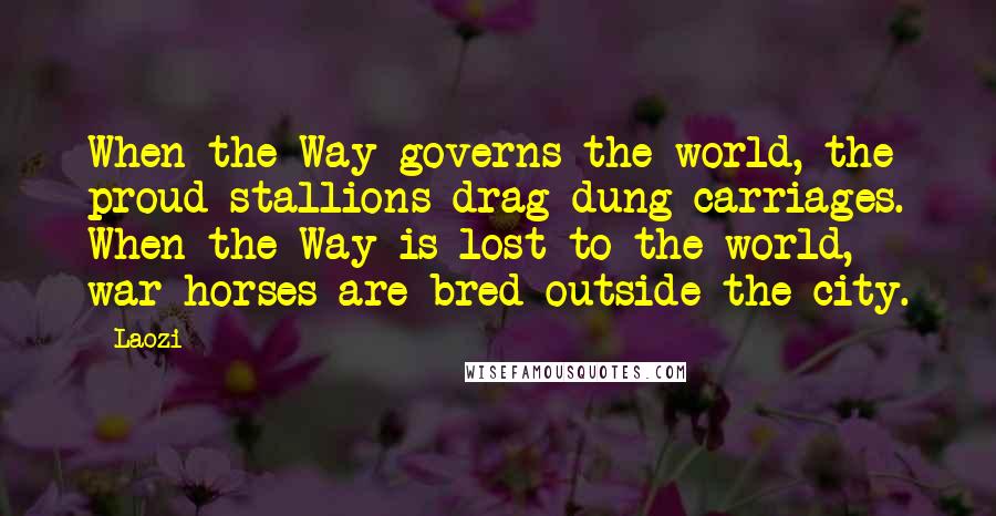 Laozi Quotes: When the Way governs the world, the proud stallions drag dung carriages. When the Way is lost to the world, war horses are bred outside the city.