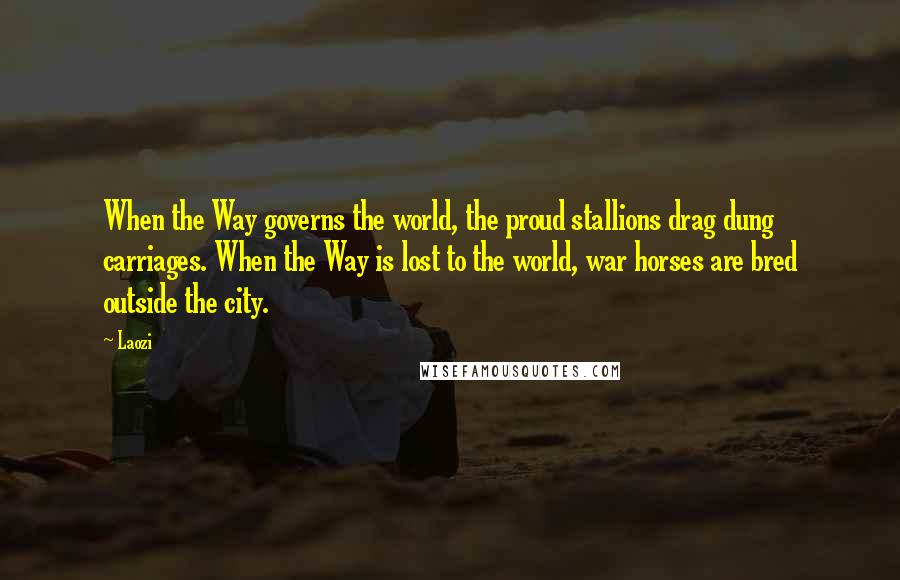 Laozi Quotes: When the Way governs the world, the proud stallions drag dung carriages. When the Way is lost to the world, war horses are bred outside the city.