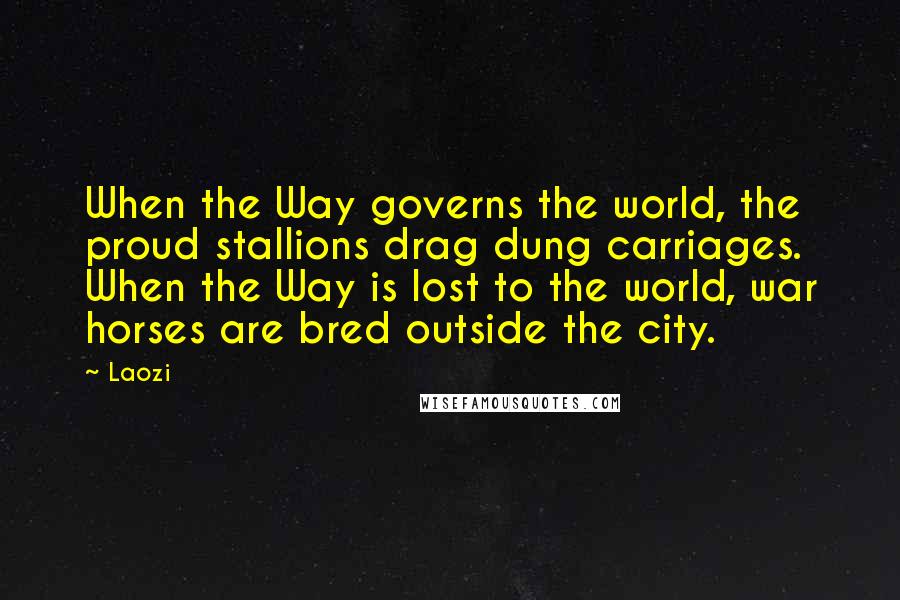 Laozi Quotes: When the Way governs the world, the proud stallions drag dung carriages. When the Way is lost to the world, war horses are bred outside the city.