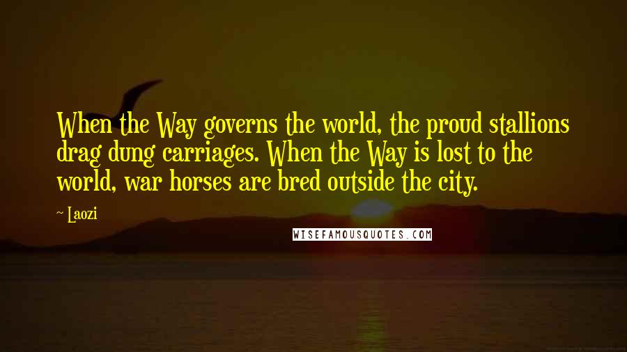 Laozi Quotes: When the Way governs the world, the proud stallions drag dung carriages. When the Way is lost to the world, war horses are bred outside the city.