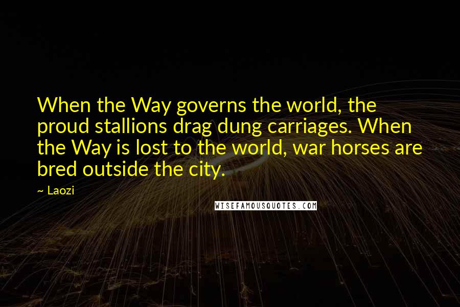 Laozi Quotes: When the Way governs the world, the proud stallions drag dung carriages. When the Way is lost to the world, war horses are bred outside the city.
