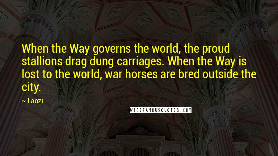 Laozi Quotes: When the Way governs the world, the proud stallions drag dung carriages. When the Way is lost to the world, war horses are bred outside the city.