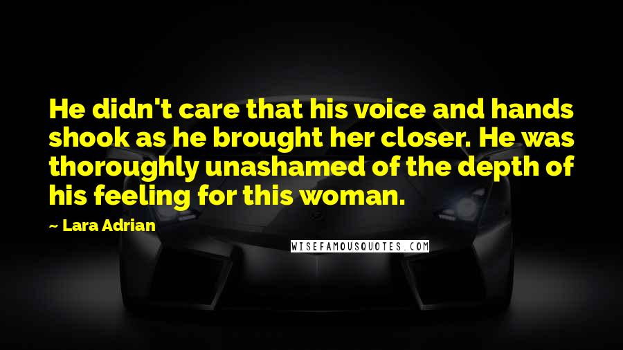 Lara Adrian Quotes: He didn't care that his voice and hands shook as he brought her closer. He was thoroughly unashamed of the depth of his feeling for this woman.