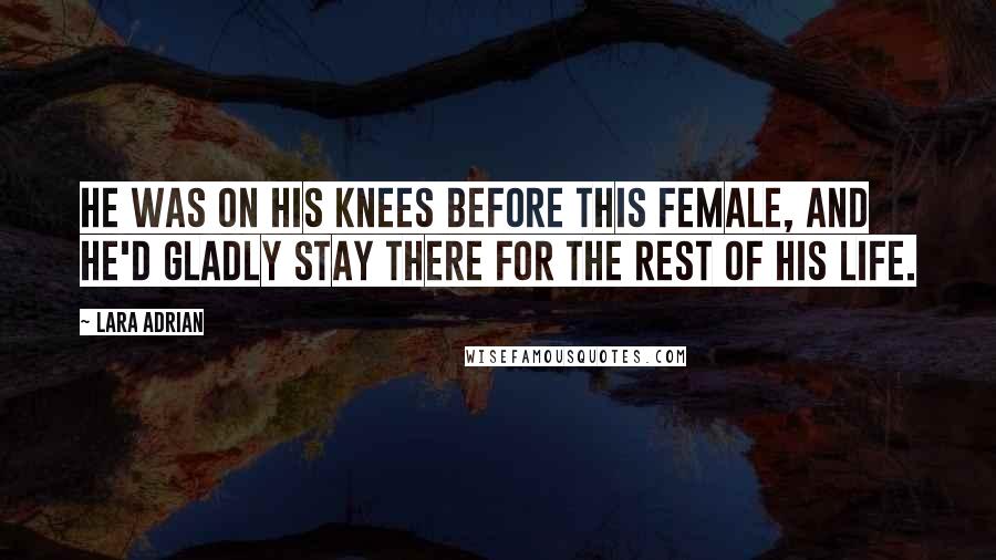 Lara Adrian Quotes: He was on his knees before this female, and he'd gladly stay there for the rest of his life.
