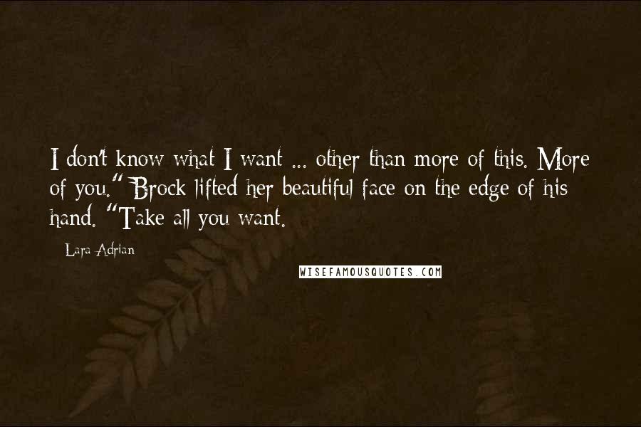 Lara Adrian Quotes: I don't know what I want ... other than more of this. More of you." Brock lifted her beautiful face on the edge of his hand. "Take all you want.