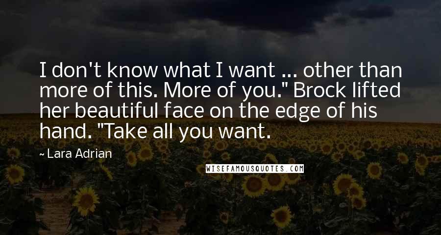 Lara Adrian Quotes: I don't know what I want ... other than more of this. More of you." Brock lifted her beautiful face on the edge of his hand. "Take all you want.