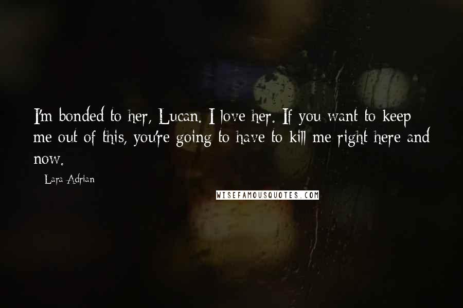 Lara Adrian Quotes: I'm bonded to her, Lucan. I love her. If you want to keep me out of this, you're going to have to kill me right here and now.