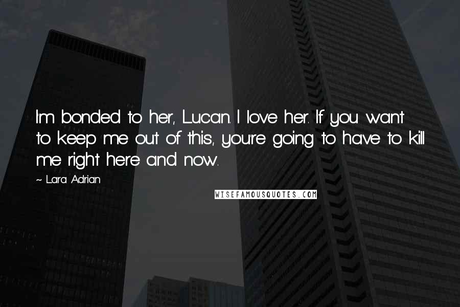 Lara Adrian Quotes: I'm bonded to her, Lucan. I love her. If you want to keep me out of this, you're going to have to kill me right here and now.