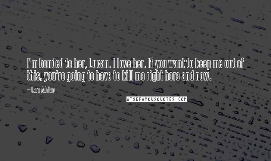 Lara Adrian Quotes: I'm bonded to her, Lucan. I love her. If you want to keep me out of this, you're going to have to kill me right here and now.