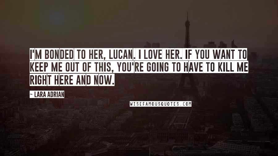 Lara Adrian Quotes: I'm bonded to her, Lucan. I love her. If you want to keep me out of this, you're going to have to kill me right here and now.