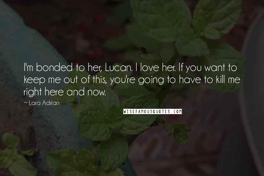 Lara Adrian Quotes: I'm bonded to her, Lucan. I love her. If you want to keep me out of this, you're going to have to kill me right here and now.