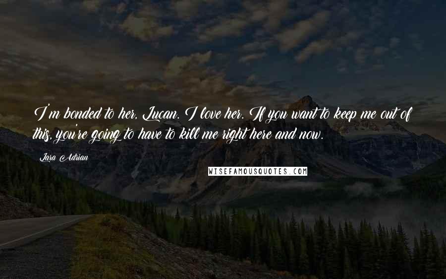 Lara Adrian Quotes: I'm bonded to her, Lucan. I love her. If you want to keep me out of this, you're going to have to kill me right here and now.