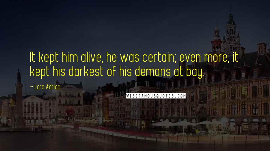 Lara Adrian Quotes: It kept him alive, he was certain; even more, it kept his darkest of his demons at bay.