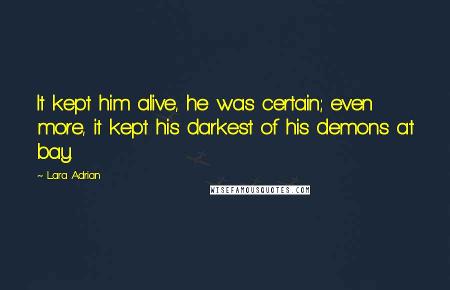 Lara Adrian Quotes: It kept him alive, he was certain; even more, it kept his darkest of his demons at bay.