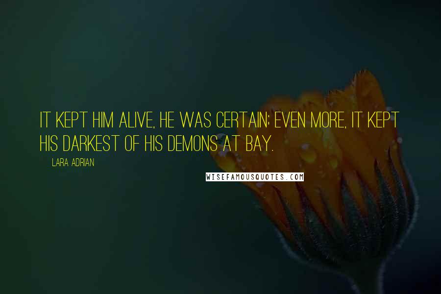 Lara Adrian Quotes: It kept him alive, he was certain; even more, it kept his darkest of his demons at bay.