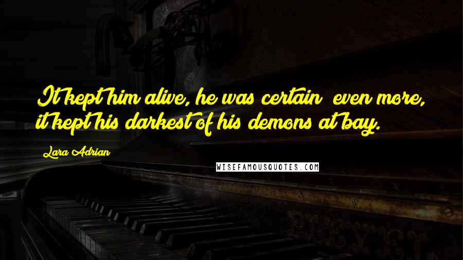 Lara Adrian Quotes: It kept him alive, he was certain; even more, it kept his darkest of his demons at bay.