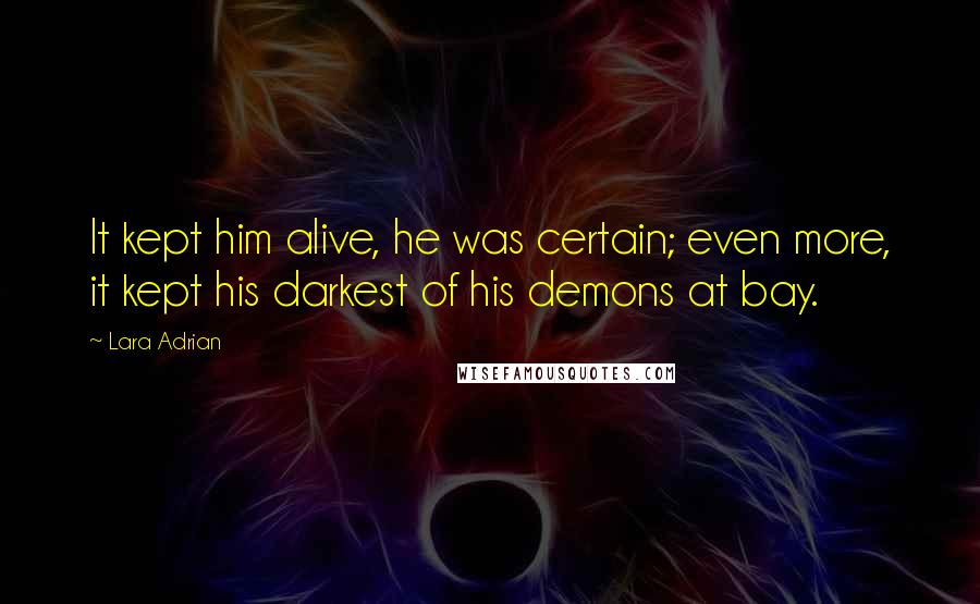 Lara Adrian Quotes: It kept him alive, he was certain; even more, it kept his darkest of his demons at bay.