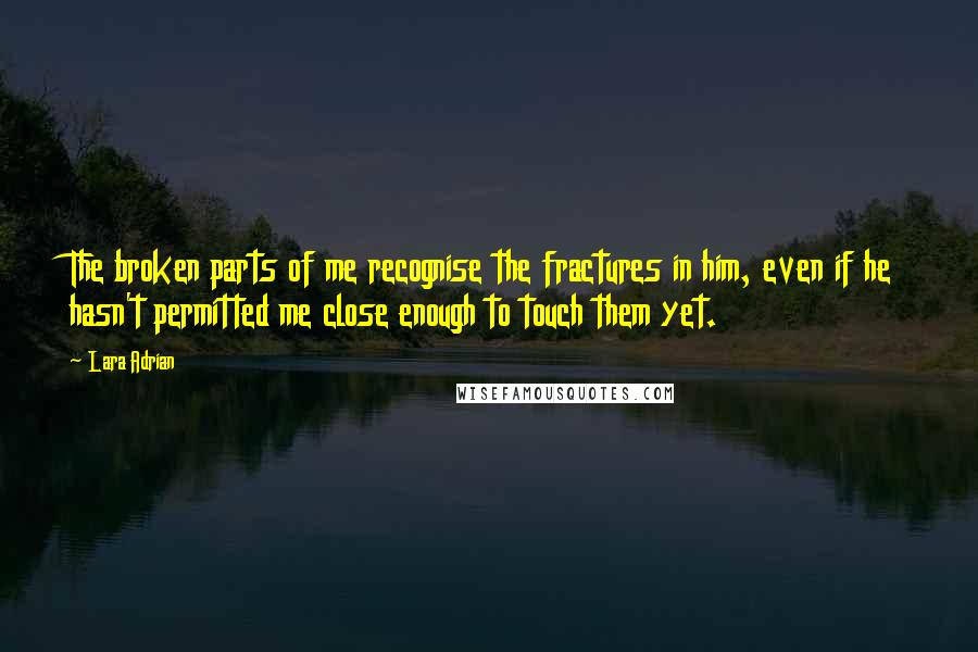 Lara Adrian Quotes: The broken parts of me recognise the fractures in him, even if he hasn't permitted me close enough to touch them yet.