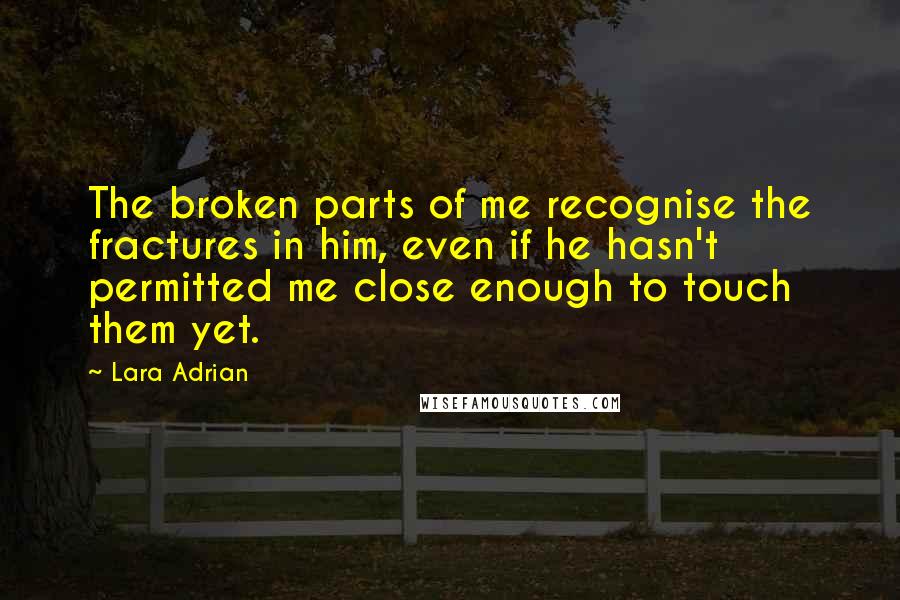 Lara Adrian Quotes: The broken parts of me recognise the fractures in him, even if he hasn't permitted me close enough to touch them yet.