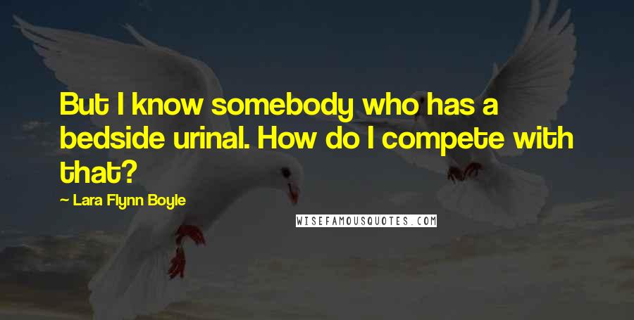 Lara Flynn Boyle Quotes: But I know somebody who has a bedside urinal. How do I compete with that?