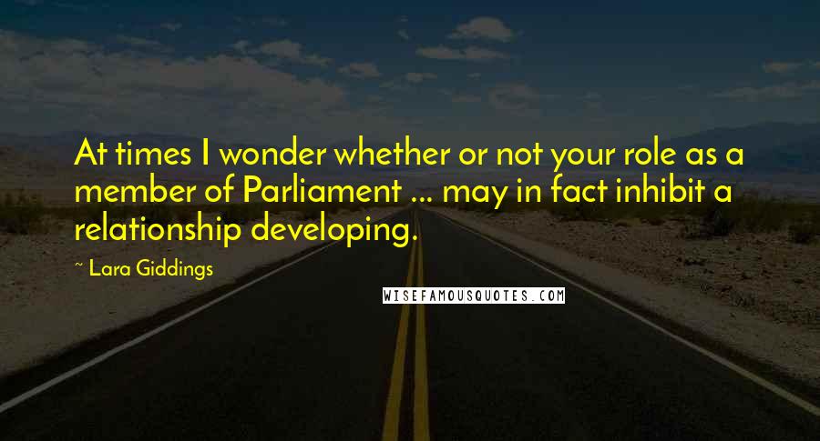 Lara Giddings Quotes: At times I wonder whether or not your role as a member of Parliament ... may in fact inhibit a relationship developing.