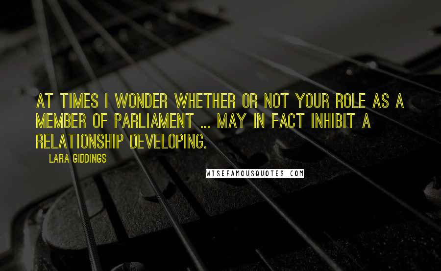 Lara Giddings Quotes: At times I wonder whether or not your role as a member of Parliament ... may in fact inhibit a relationship developing.