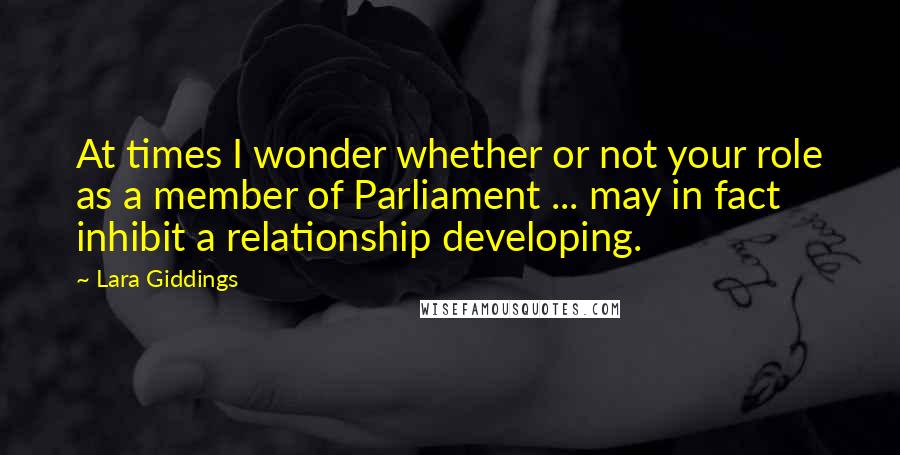 Lara Giddings Quotes: At times I wonder whether or not your role as a member of Parliament ... may in fact inhibit a relationship developing.