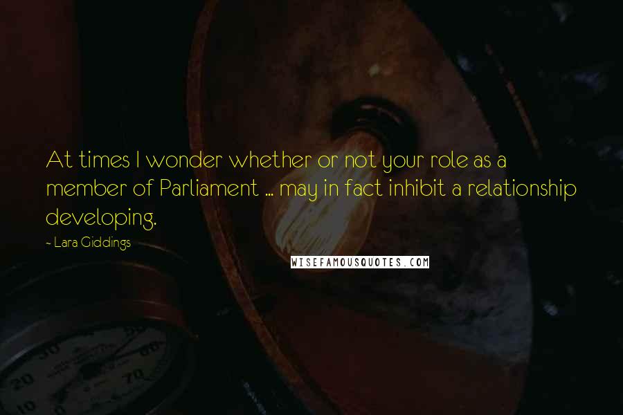 Lara Giddings Quotes: At times I wonder whether or not your role as a member of Parliament ... may in fact inhibit a relationship developing.