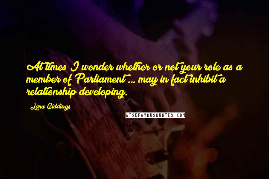 Lara Giddings Quotes: At times I wonder whether or not your role as a member of Parliament ... may in fact inhibit a relationship developing.