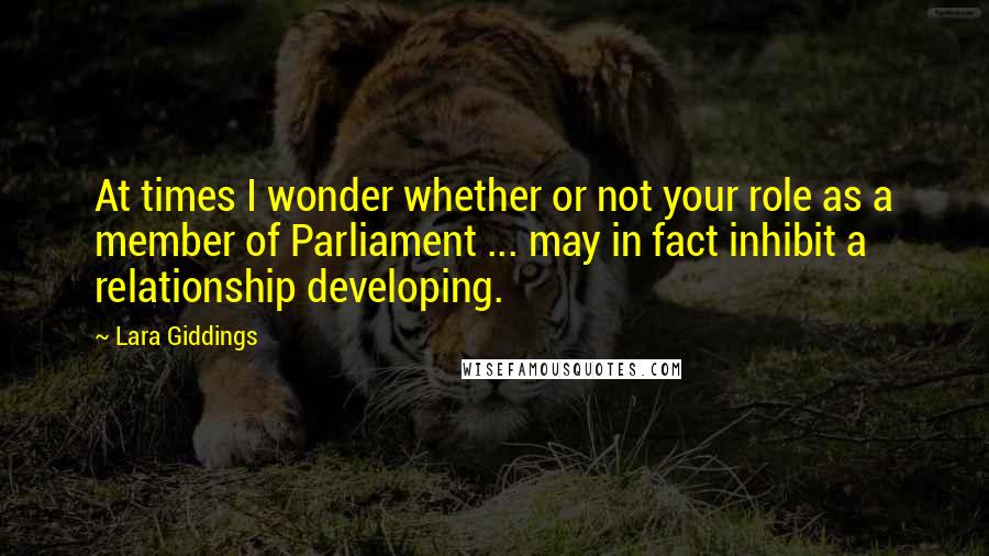 Lara Giddings Quotes: At times I wonder whether or not your role as a member of Parliament ... may in fact inhibit a relationship developing.