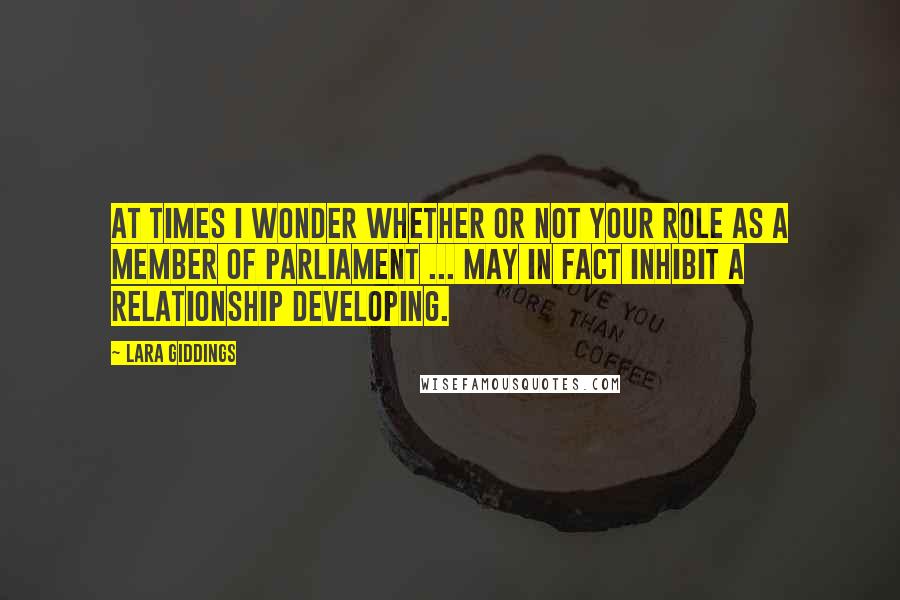 Lara Giddings Quotes: At times I wonder whether or not your role as a member of Parliament ... may in fact inhibit a relationship developing.