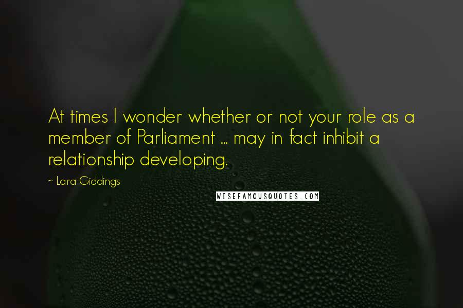 Lara Giddings Quotes: At times I wonder whether or not your role as a member of Parliament ... may in fact inhibit a relationship developing.