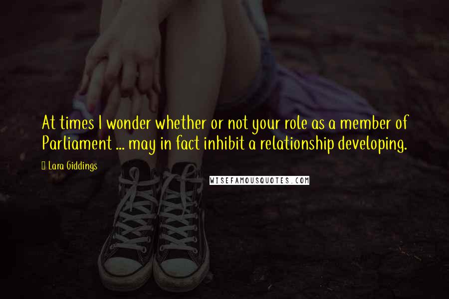 Lara Giddings Quotes: At times I wonder whether or not your role as a member of Parliament ... may in fact inhibit a relationship developing.