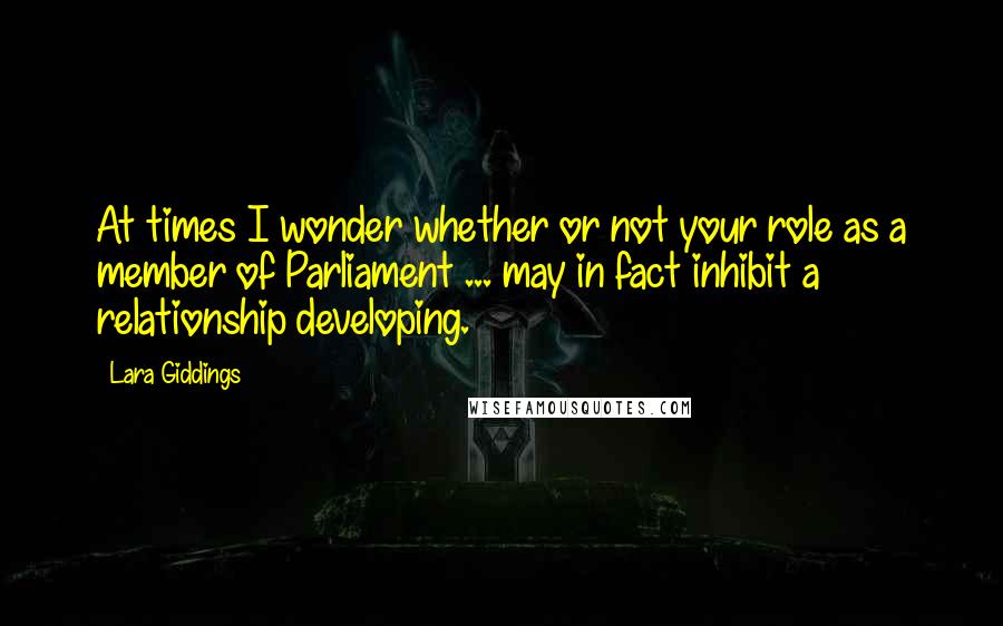 Lara Giddings Quotes: At times I wonder whether or not your role as a member of Parliament ... may in fact inhibit a relationship developing.