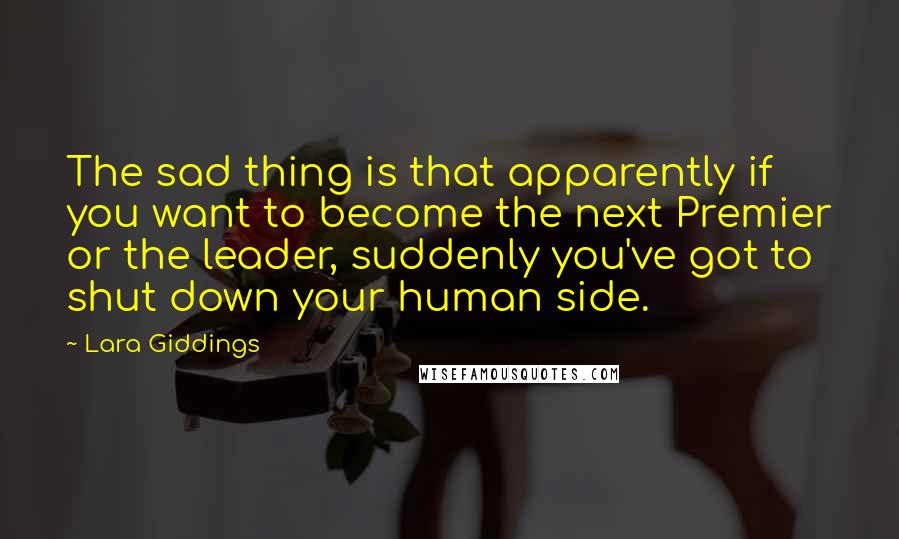 Lara Giddings Quotes: The sad thing is that apparently if you want to become the next Premier or the leader, suddenly you've got to shut down your human side.