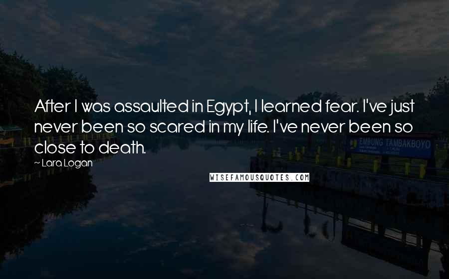 Lara Logan Quotes: After I was assaulted in Egypt, I learned fear. I've just never been so scared in my life. I've never been so close to death.