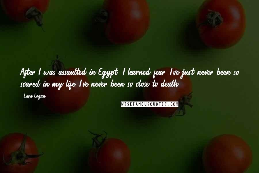 Lara Logan Quotes: After I was assaulted in Egypt, I learned fear. I've just never been so scared in my life. I've never been so close to death.