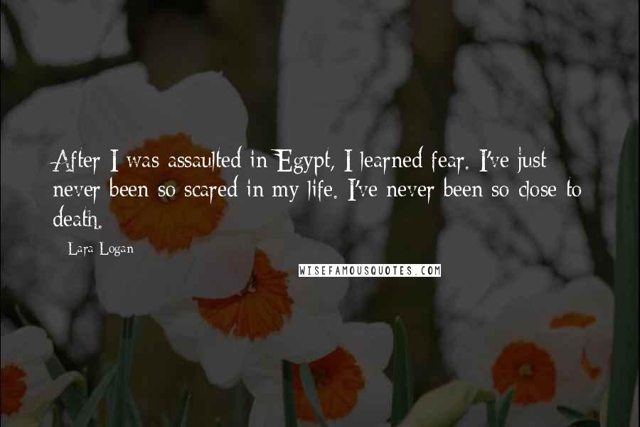 Lara Logan Quotes: After I was assaulted in Egypt, I learned fear. I've just never been so scared in my life. I've never been so close to death.