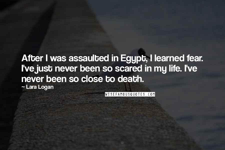 Lara Logan Quotes: After I was assaulted in Egypt, I learned fear. I've just never been so scared in my life. I've never been so close to death.