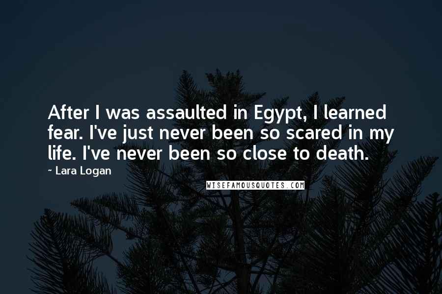 Lara Logan Quotes: After I was assaulted in Egypt, I learned fear. I've just never been so scared in my life. I've never been so close to death.