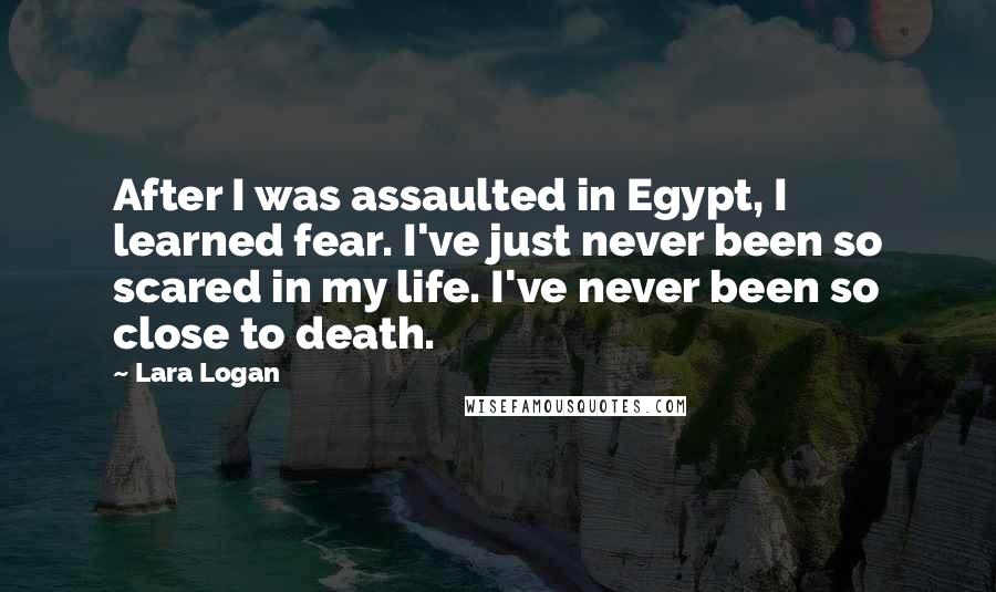 Lara Logan Quotes: After I was assaulted in Egypt, I learned fear. I've just never been so scared in my life. I've never been so close to death.