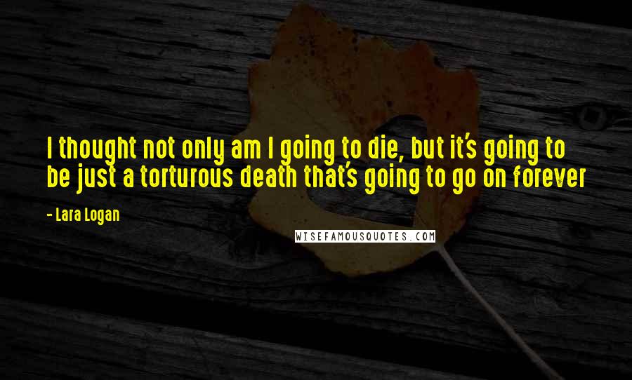 Lara Logan Quotes: I thought not only am I going to die, but it's going to be just a torturous death that's going to go on forever