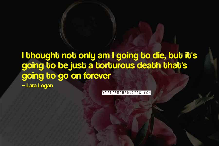 Lara Logan Quotes: I thought not only am I going to die, but it's going to be just a torturous death that's going to go on forever
