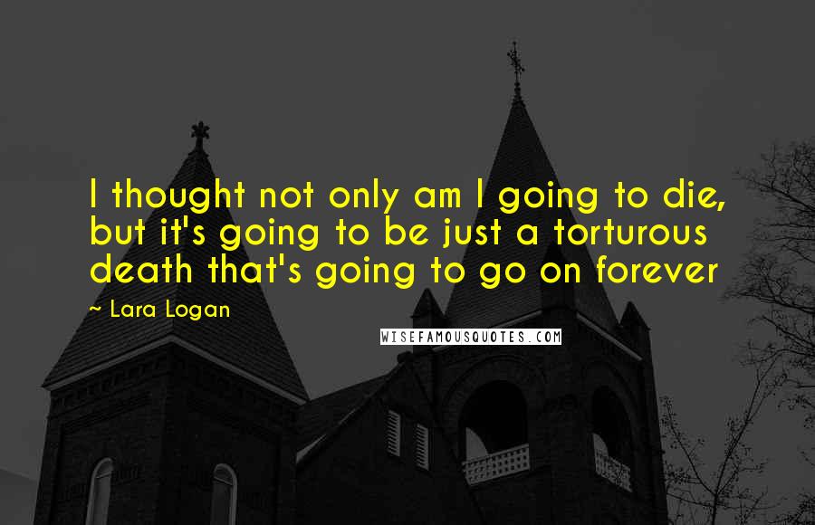 Lara Logan Quotes: I thought not only am I going to die, but it's going to be just a torturous death that's going to go on forever